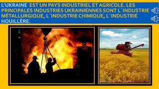 L’UKRAINE EST UN PAYS INDUSTRIEL ET AGRICOLE. LES 
PRINCIPALES INDUSTRIES UKRAINIENNES SONT L`INDUSTRIE 
MÉTALLURGIQUE, L`INDUSTRIE CHIMIQUE, L`INDUSTRIE 
HOUILLÈRE. 
 