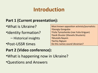 Introduction
Part 1 (Current presentation):
Most known opposition activists/journalists:
•What is Ukraine?
•Georgiy Gongsdze
•Yulia Tymoshenko (nee Yulia Grigyan)
•Identity formation?
•Savik Shuster (Shevelis Shusteris)
– Historical insights

•Mustafa Nayem
•Serhiy Nigiyan
Do this names sound Ukrainian?

•Post-USSR times
Part 2 (Video conference):
•What is happening now in Ukraine?
•Questions and Answers

 