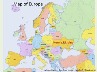Map of Europe

Here is Ukraine

wikipedia.org: San Jose (map), Hayden120 (retouch)

 
