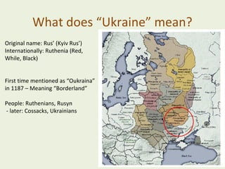 What does “Ukraine” mean?
Original name: Rus’ (Kyiv Rus’)
Internationally: Ruthenia (Red,
While, Black)
First time mentioned as “Oukraina”
in 1187 – Meaning “Borderland”
People: Ruthenians, Rusyn
- later: Cossacks, Ukrainians

 