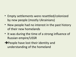 • Empty settlements were resettled/colonized
by new people (mostly Ukrainians)
• New people had no interest in the past history
of their new homelands
• It was during the time of a strong influence of
Russian empire/USSR
People have lost their identity and
understanding of the homeland

 