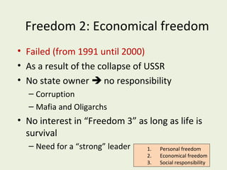 Freedom 2: Economical freedom
• Failed (from 1991 until 2000)
• As a result of the collapse of USSR
• No state owner  no responsibility
– Corruption
– Mafia and Oligarchs

• No interest in “Freedom 3” as long as life is
survival
– Need for a “strong” leader

1.
2.
3.

Personal freedom
Economical freedom
Social responsibility

 