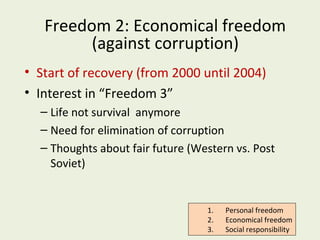 Freedom 2: Economical freedom
(against corruption)
• Start of recovery (from 2000 until 2004)
• Interest in “Freedom 3”
– Life not survival anymore
– Need for elimination of corruption
– Thoughts about fair future (Western vs. Post
Soviet)

1.
2.
3.

Personal freedom
Economical freedom
Social responsibility

 