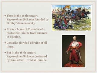 • Then in the 16 th century 
Zaporozhian Sich was founded by 
Dmitry Vichnevezchky. 
• It was a home of Cossacks who 
protected Ukraine from enemies 
of Ukraine. 
• Cossacks glorified Ukraine at all 
times. 
• But in the 18 th century 
Zaporozhian Sich was destroyed 
by Russia that invaded Ukraine. 
 