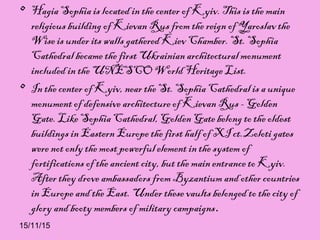 15/11/15
• Hagia Sophia is located in the center of Kyiv. This is the main
religious building of Kievan Rus from the reign of Yaroslav the
Wise is under its walls gathered Kiev Chamber. St. Sophia
Cathedral became the first Ukrainian architectural monument
included in the UNESCO World Heritage List.
• In the center of Kyiv, near the St. Sophia Cathedral is a unique
monument of defensive architecture of Kievan Rus - Golden
Gate. Like Sophia Cathedral, Golden Gate belong to the oldest
buildings in Eastern Europe the first half of XI ct.Zoloti gates
were not only the most powerful element in the system of
fortifications of the ancient city, but the main entrance to Kyiv.
After they drove ambassadors from Byzantium and other countries
in Europe and the East. Under these vaults belonged to the city of
glory and booty members of military campaigns.
 