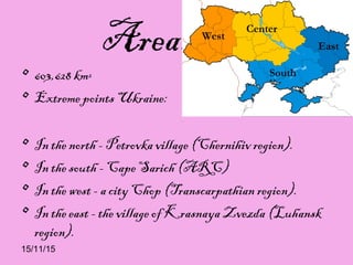 15/11/15
Area…...
• 603,628 km²
• Extreme points Ukraine:
• In the north - Petrovka village (Chernihiv region).
• In the south - Cape Sarich (ARC)
• In the west - a city Chop (Transcarpathian region).
• In the east - the village of Krasnaya Zvezda (Luhansk
region).
 