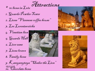 15/11/15
Attractions• 10 lions in Lviv
1. Guards Powder Tower
2. Lions "Viennese coffee house“
3. Leo Lorentsovicha
4. Venetian lion
5. Guards Hall
6. Lion vane
7. Lions lovers
8. Family lions
9. Kamyanytsya "Under the Lion“
10. Chocolate lions
 