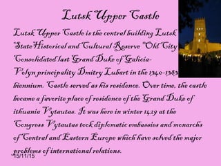 15/11/15
Lutsk Upper Castle
Lutsk Upper Castle is the central building Lutsk
StateHistorical and Cultural Reserve "Old City".
Consolidated last Grand Duke of Galicia-
Volyn principality Dmitry Lubart in the 1340-1383
biennium. Castle served as his residence. Over time, the castle
became a favorite place of residence of the Grand Duke of
ithuania Vytautas. It was here in winter 1429 at the
Congress Vytautas took diplomatic embassies and monarchs
of Central and Eastern Europe which have solved the major
problems of international relations.
 