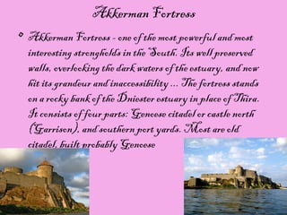15/11/15
Akkerman Fortress
• Akkerman Fortress - one of the most powerful and most
interesting strongholds in the South. Its well preserved
walls, overlooking the dark waters of the estuary, and now
hit its grandeur and inaccessibility ... The fortress stands
on a rocky bank of the Dniester estuary in place of Thira.
It consists of four parts: Genoese citadel or castle north
(Garrison), and southern port yards. Most are old
citadel, built probably Genoese
 