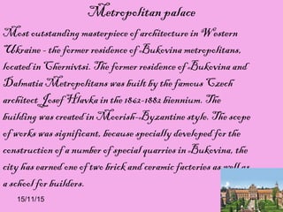 15/11/15
Metropolitan palace
Most outstanding masterpiece of architecture in Western
Ukraine - the former residence of Bukovina metropolitans,
located in Chernivtsi. The former residence of Bukovina and
Dalmatia Metropolitans was built by the famous Czech
architect Josef Hlavka in the 1862-1882 biennium. The
building was created in Moorish-Byzantine style. The scope
of works was significant, because specially developed for the
construction of a number of special quarries in Bukovina, the
city has earned one of two brick and ceramic factories as well as
a school for builders.
 