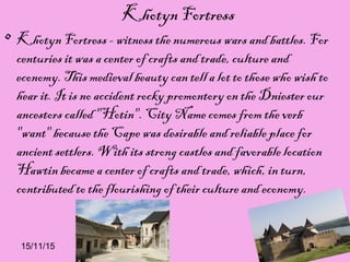 15/11/15
Khotyn Fortress
• Khotyn Fortress - witness the numerous wars and battles. For
centuries it was a center of crafts and trade, culture and
economy. This medieval beauty can tell a lot to those who wish to
hear it. It is no accident rocky promontory on the Dniester our
ancestors called "Hotin". City Name comes from the verb
"want" because the Cape was desirable and reliable place for
ancient settlers. With its strong castles and favorable location
Hawtin became a center of crafts and trade, which, in turn,
contributed to the flourishing of their culture and economy.
 