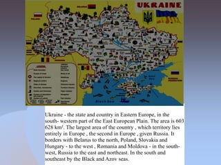 Ukraine - the state and country in Eastern Europe, in the
south- western part of the East European Plain. The area is 603
628 km². The largest area of the country , which territory lies
entirely in Europe , the second in Europe , given Russia. It
borders with Belarus to the north, Poland, Slovakia and
Hungary - to the west , Romania and Moldova - in the south-
west, Russia to the east and northeast. In the south and
southeast by the Black and Azov seas.
 