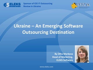 Sponsor of CEE IT Outsourcing
        Review in Ukraine




Ukraine – An Emerging Software
   Outsourcing Destination



                                      By Olha Markova
                                    Head of Marketing,
                                       ELEKS Software

 www.eleks.com
                        www.eleks.com
 