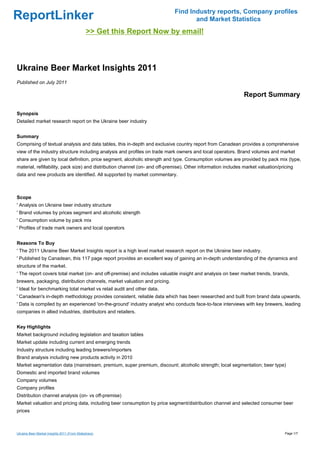 Find Industry reports, Company profiles
ReportLinker                                                                        and Market Statistics
                                              >> Get this Report Now by email!



Ukraine Beer Market Insights 2011
Published on July 2011

                                                                                                               Report Summary

Synopsis
Detailed market research report on the Ukraine beer industry


Summary
Comprising of textual analysis and data tables, this in-depth and exclusive country report from Canadean provides a comprehensive
view of the industry structure including analysis and profiles on trade mark owners and local operators. Brand volumes and market
share are given by local definition, price segment, alcoholic strength and type. Consumption volumes are provided by pack mix (type,
material, refillability, pack size) and distribution channel (on- and off-premise). Other information includes market valuation/pricing
data and new products are identified. All supported by market commentary.



Scope
' Analysis on Ukraine beer industry structure
' Brand volumes by prices segment and alcoholic strength
' Consumption volume by pack mix
' Profiles of trade mark owners and local operators


Reasons To Buy
' The 2011 Ukraine Beer Market Insights report is a high level market research report on the Ukraine beer industry.
' Published by Canadean, this 117 page report provides an excellent way of gaining an in-depth understanding of the dynamics and
structure of the market.
' The report covers total market (on- and off-premise) and includes valuable insight and analysis on beer market trends, brands,
brewers, packaging, distribution channels, market valuation and pricing.
' Ideal for benchmarking total market vs retail audit and other data.
' Canadean's in-depth methodology provides consistent, reliable data which has been researched and built from brand data upwards.
' Data is compiled by an experienced 'on-the-ground' industry analyst who conducts face-to-face interviews with key brewers, leading
companies in allied industries, distributors and retailers.


Key Highlights
Market background including legislation and taxation tables
Market update including current and emerging trends
Industry structure including leading brewers/importers
Brand analysis including new products activity in 2010
Market segmentation data (mainstream, premium, super premium, discount; alcoholic strength; local segmentation; beer type)
Domestic and imported brand volumes
Company volumes
Company profiles
Distribution channel analysis (on- vs off-premise)
Market valuation and pricing data, including beer consumption by price segment/distribution channel and selected consumer beer
prices



Ukraine Beer Market Insights 2011 (From Slideshare)                                                                                Page 1/7
 