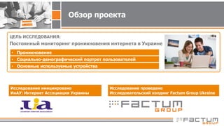 Обзор проекта
ЦЕЛЬ ИССЛЕДОВАНИЯ:
Постоянный мониторинг проникновения интернета в Украине
Исследование инициировано
ИнАУ: Интернет Ассоциация Украины
• Проникновение
• Социально-демографический портрет пользователей
• Основные используемые устройства
Исследование проведено
Исследовательский холдинг Factum Group Ukraine
 