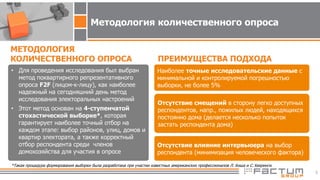 5
*Такая процедура формирования выборки была разработана при участии известных американских профессионалов Л. Киша и С.Хееринги.
• Для проведения исследования был выбран
метод поквартирного репрезентативного
опроса F2F (лицом-к-лицу), как наиболее
надежный на сегодняшний день метод
исследования электоральных настроений
• Этот метод основан на 4-ступенчатой
стохастической выборке*, которая
гарантирует наиболее точный отбор на
каждом этапе: выбор районов, улиц, домов и
квартир электората, а также корректный
отбор респондента среди членов
домохозяйства для участия в опросе
МЕТОДОЛОГИЯ
КОЛИЧЕСТВЕННОГО ОПРОСА ПРЕИМУЩЕСТВА ПОДХОДА
Наиболее точные исследовательские данные с
минимальной и контролируемой погрешностью
выборки, не более 5%
Отсутствие смещений в сторону легко доступных
респондентов, напр., пожилых людей, находящихся
постоянно дома (делается несколько попыток
застать респондента дома)
Отсутствие влияние интервьюера на выбор
респондента (минимизация человеческого фактора)
Методология количественного опроса
 