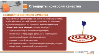 6
Стандарты контроля качества
• Наша компания уделяет особенное внимание контролю качества,
чтобы обеспечить высокий уровень проведения исследования
• В данном исследовании мы применяли многоступенчатую
систему контроля качества, которая включает:
- тщательный отбор и обучение интервьюеров;
- обеспечение интервьюеров детальными инструкциями;
- внимательный надзор над сбором данных;
- изучение полевой документации;
- повторные контакты с отобранными респондентами, которые
осуществляет независимый отдел контроля.
СТАНДАРТЫ КОНТРОЛЯ КАЧЕСТВА
 