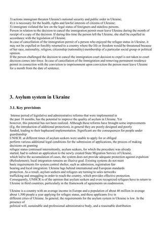 3) actions immigrant threaten Ukraine's national security and public order in Ukraine;
4) it is necessary for the health, rights and lawful interests of citizens of Ukraine;
5) immigrant violated the law on the legal status of foreigners and stateless persons.
Person in relation to the decision to cancel the immigration permit must leave Ukraine during the month of
receipt of a copy of the decision. If during this time the person left the Ukraine, she shall be expelled in
accordance with the legislation of Ukraine.
In case of cancellation of the immigration permit of a person who enjoyed the refugee status in Ukraine, it
may not be expelled or forcibly returned to a country where the life or freedom would be threatened because
of her race, nationality, religion, citizenship (nationality) membership of a particular social group or political
opinion.
If the person challenged the decision to cancel the immigration court decision to expel is not taken to court
decision comes into force. In case of cancellation of the Immigration and removing permanent residence
permit in connection with the conviction to imprisonment upon conviction the person must leave Ukraine
for a month from the date of sentence.




3. Asylum system in Ukraine

3.1. Key provisions
 Intense period of legislative and administrative reforms that were implemented in
the past 18 months, has the potential to improve the quality of asylum in Ukraine. Yet
however, this potential has not been realized. Although these reforms have brought some improvements
(Eg, the introduction of additional protection), in general they are poorly designed and poorly
funded, leading to their haphazard implementation. Significant are the consequences for people under
guardianship
UNHCR: at different times of asylum seekers were unable to apply for or obliged
perform various additional legal conditions for the submission of applications, the process of making
decisions on granting
refugee status continued intermittently, asylum seekers, for which the procedure was already
started, had to submit an application to the newly created State Migration Service of Ukraine,
which led to the accumulation of cases, the system does not provide adequate protection against expulsion
(Refoulement); local integration remains an illusive goal. Existing systems do not meet
basic requirements for system control shelter, such as admission, registration fair
hearing and local integration. Ukraine lags behind international and European standards
protection. As a result, asylum seekers and refugees are turning to sales networks
trafficking and smuggling in order to reach the country, which provides effective protection.
Consequently, UNHCR is of the opinion that asylum seekers and even recognized refugees have to return to
Ukraine in third countries, particularly in the framework of agreements on readmission.

Ukraine is a country with an average income in Europe and a population of about 46 million in average
about 1,500 people a year applying for refugee status, and these applicants live in
different cities of Ukraine. In general, the requirements for the asylum system in Ukraine is low. In the
presence of
political will, sustainable and professional administrative body, and a reasonable distribution
 