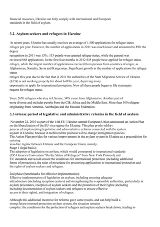 financial resources, Ukraine can fully comply with international and European
standards in the field of asylum.


3.2. Asylum seekers and refugees in Ukraine

 In recent years, Ukraine has usually receives an average of 1,500 applications for refugee status
refugee per year. However, the number of applications in 2011 was much lower and amounted to 890, the
degree
recognition in 2011 was 15%: 133 people were granted refugee status, while the general was
reviewed 868 applications. In the first four months in 2012 845 people have applied for refugee status
refugee, while the largest number of applications received from persons from countries of origin, as
Afghanistan, Somalia, Syria and Kyrgyzstan. Significant growth in the number of applications for refugee
status
refugee this year due to the fact that in 2011 the authorities of the State Migration Service of Ukraine
(LCA) is not working properly for about half the year, depriving many
opportunity to apply for international protection. Now all these people began to file statements
request for refugee status.

Since 2676 refugees who stay in Ukraine, 54% came from Afghanistan. Another part of
more diverse and includes people from the CIS, Africa and the Middle East. More than 100 refugees
originating from Armenia, Azerbaijan and the Russian Federation.

3.3 intense period of legislative and administrative reforms in the field of asylum
 November 22, 2010 as part of the 14th EU-Ukraine summit European Union announced an Action Plan
on the liberalization of the EU visa regime for Ukraine. This plan pryshvydshyv
process of implementing legislative and administrative reforms connected with the system
asylum in Ukraine, because it mobilized the political will to change immigration policies.
The Action Plan provides for various improvements in the asylum system in Ukraine as a precondition for
entering
visa-free regime between Ukraine and the European Union, namely:
Stage 1 (legal basis):
The adoption of legislation on asylum, which would correspond to international standards
(1951 Geneva Convention "On the Status of Refugees" from New York Protocol) and
EU standards and would ensure the conditions for international protection (including additional
forms of protection), the rules of procedure for processing applications to international protection and
the rights of asylum seekers and refugees.

2nd phase (benchmarks for effective implementation):
Effective implementation of legislation on asylum, including ensuring adequate
infrastructure (including reception centers) and strengthening the responsible authorities, particularly in
asylum procedures, reception of asylum seekers and the protection of their rights (including
including documentation of asylum seekers and refugees to ensure effective
access to their rights), and integration of refugees.

Although this additional incentive for reforms gave some results, and can help build a
strong future-oriented protection asylum system, the situation remains
complex: the conditions for the protection of refugees and asylum seekers break down, leading to
 