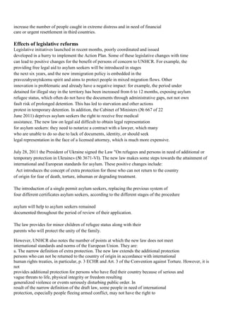 increase the number of people caught in extreme distress and in need of financial
care or urgent resettlement in third countries.

Effects of legislative reforms
Legislative initiatives launched in recent months, poorly coordinated and issued
developed in a hurry to implement the Action Plan. Some of these legislative changes with time
can lead to positive changes for the benefit of persons of concern to UNHCR. For example, the
providing free legal aid to asylum seekers will be introduced in stages
the next six years, and the new immigration policy is embedded in the
pravozahysnytskomu spirit and aims to protect people in mixed migration flows. Other
innovation is problematic and already have a negative impact: for example, the period under
detained for illegal stay in the territory has been increased from 6 to 12 months, exposing asylum
refugee status, which often do not have the documents through administrative gaps, not not own
fault risk of prolonged detention. This has led to starvation and other actions
protest in temporary detention. In addition, the Cabinet of Ministers (№ 667 of 22
June 2011) deprives asylum seekers the right to receive free medical
assistance. The new law on legal aid difficult to obtain legal representation
for asylum seekers: they need to notarize a contract with a lawyer, which many
who are unable to do so due to lack of documents, identity, or should seek
legal representation in the face of a licensed attorney, which is much more expensive.

July 28, 2011 the President of Ukraine signed the Law "On refugees and persons in need of additional or
temporary protection in Ukraine» (№ 3671-VI). The new law makes some steps towards the attainment of
international and European standards for asylum. These positive changes include:
 Act introduces the concept of extra protection for those who can not return to the country
of origin for fear of death, torture, inhuman or degrading treatment.

The introduction of a single permit asylum seekers, replacing the previous system of
four different certificates asylum seekers, according to the different stages of the procedure

asylum will help to asylum seekers remained
documented throughout the period of review of their application.

The law provides for minor children of refugee status along with their
parents who will protect the unity of the family.

However, UNHCR also notes the number of points at which the new law does not meet
international standards and norms of the European Union. They are:
a. The narrow definition of extra protection. The new law extends the additional protection
persons who can not be returned to the country of origin in accordance with international
human rights treaties, in particular, p. 3 ECHR and Art. 3 of the Convention against Torture. However, it is
not
provides additional protection for persons who have fled their country because of serious and
vague threats to life, physical integrity or freedom resulting
generalized violence or events seriously disturbing public order. In
result of the narrow definition of the draft law, some people in need of international
protection, especially people fleeing armed conflict, may not have the right to
 