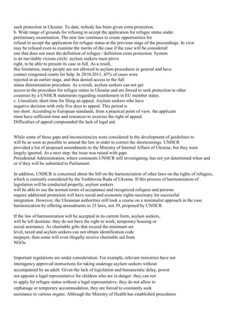 such protection in Ukraine. To date, nobody has been given extra protection.
b. Wide range of grounds for refusing to accept the application for refugee status under
preliminary examination. The new law continues to create opportunities for
refusal to accept the application for refugee status at the previous stage of the proceedings. In view
may be refused even to examine the merits of the case if the case will be considered
one that does not meet the definition of refugee / definition extra protection. System
is an inevitable vicious circle: asylum seekers must prove
right, to be able to present its case in full. As a result,
this limitation, many people are not allowed to asylum procedures in general and have
contact congested courts for help. In 2010-2011, 45% of cases were
rejected at an earlier stage, and thus denied access to the full
status determination procedure. As a result, asylum seekers can not get
access to the procedure for refugee status in Ukraine and are forced to seek protection in other
countries by a UNHCR statements regarding resettlement in EU member states.
c. Unrealistic short time for filing an appeal. Asylum seekers who have
negative decision with only five days to appeal. This period is
too short. According to European standards, from a practical point of view, the applicant
must have sufficient time and resources to exercise the right of appeal.
Difficulties of appeal compounded the lack of legal aid.


While some of these gaps and inconsistencies were considered in the development of guidelines to
will be as soon as possible to amend the law in order to correct the shortcomings. UNHCR
provided a list of proposed amendments to the Ministry of Internal Affairs of Ukraine, but they were
largely ignored. As a next step, the issue was raised with gaps
Presidential Administration, where comments UNHCR still investigating, has not yet determined when and
or if they will be submitted to Parliament.

In addition, UNHCR is concerned about the bill on the harmonization of other laws on the rights of refugees,
which is currently considered by the Verkhovna Rada of Ukraine. If this process of harmonization of
legislation will be conducted properly, asylum seekers
will be able to use the normal terms of acceptance and recognized refugees and persons
require additional protection will have social and economic rights necessary for successful
integration. However, the Ukrainian authorities still took a course on a minimalist approach in the case
harmonization by offering amendments to 25 laws, not 39, proposed by UNHCR.

If the law of harmonization will be accepted in its current form, asylum seekers,
will be left destitute: they do not have the right to work, temporary housing or
social assistance. As charitable gifts that exceed the minimum set
level, taxed and asylum seekers can not obtain identification code
taxpayer, then some will even illegally receive charitable aid from
NGOs.


Important regulations are under consideration. For example, relevant ministries have not
interagency approved instructions for taking underage asylum seekers without
accompanied by an adult. Given the lack of legislation and bureaucratic delay, power
not appoint a legal representative for children who are in danger: they can not
to apply for refugee status without a legal representative, they do not allow to
orphanage or temporary accommodation, they are forced to constantly seek
assistance to various organs. Although the Ministry of Health has established procedures
 