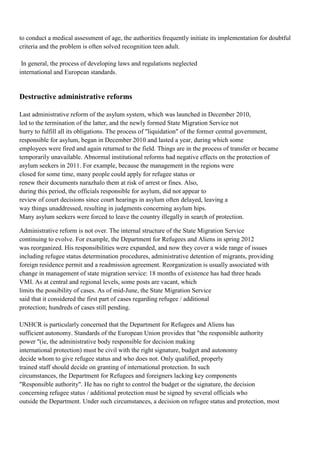 to conduct a medical assessment of age, the authorities frequently initiate its implementation for doubtful
criteria and the problem is often solved recognition teen adult.

 In general, the process of developing laws and regulations neglected
international and European standards.


Destructive administrative reforms

Last administrative reform of the asylum system, which was launched in December 2010,
led to the termination of the latter, and the newly formed State Migration Service not
hurry to fulfill all its obligations. The process of "liquidation" of the former central government,
responsible for asylum, began in December 2010 and lasted a year, during which some
employees were fired and again returned to the field. Things are in the process of transfer or became
temporarily unavailable. Abnormal institutional reforms had negative effects on the protection of
asylum seekers in 2011. For example, because the management in the regions were
closed for some time, many people could apply for refugee status or
renew their documents narazhalo them at risk of arrest or fines. Also,
during this period, the officials responsible for asylum, did not appear to
review of court decisions since court hearings in asylum often delayed, leaving a
way things unaddressed, resulting in judgments concerning asylum hips.
Many asylum seekers were forced to leave the country illegally in search of protection.

Administrative reform is not over. The internal structure of the State Migration Service
continuing to evolve. For example, the Department for Refugees and Aliens in spring 2012
was reorganized. His responsibilities were expanded, and now they cover a wide range of issues
including refugee status determination procedures, administrative detention of migrants, providing
foreign residence permit and a readmission agreement. Reorganization is usually associated with
change in management of state migration service: 18 months of existence has had three heads
VMI. As at central and regional levels, some posts are vacant, which
limits the possibility of cases. As of mid-June, the State Migration Service
said that it considered the first part of cases regarding refugee / additional
protection; hundreds of cases still pending.

UNHCR is particularly concerned that the Department for Refugees and Aliens has
sufficient autonomy. Standards of the European Union provides that "the responsible authority
power "(ie, the administrative body responsible for decision making
international protection) must be civil with the right signature, budget and autonomy
decide whom to give refugee status and who does not. Only qualified, properly
trained staff should decide on granting of international protection. In such
circumstances, the Department for Refugees and foreigners lacking key components
"Responsible authority". He has no right to control the budget or the signature, the decision
concerning refugee status / additional protection must be signed by several officials who
outside the Department. Under such circumstances, a decision on refugee status and protection, most
 