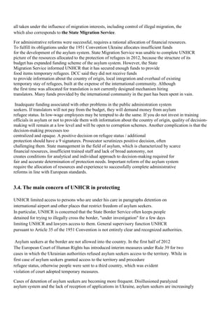all taken under the influence of migration interests, including control of illegal migration, the
which also corresponds to the State Migration Service.

For administrative reforms were successful, requires a rational allocation of financial resources.
To fulfill its obligations under the 1951 Convention Ukraine allocates insufficient funds
for the development of the asylum system. State Migration Service was unable to complete UNHCR
picture of the resources allocated to the protection of refugees in 2012, because the structure of its
budget has expanded funding scheme of the asylum system. However, the State
Migration Service informed UNHCR that it has secured enough funds to provide
food items temporary refugees. DCC said they did not receive funds
to provide information about the country of origin, local integration and overhaul of existing
temporary stay of refugees, built at the expense of the international community. Although
the first time was allocated for translation is not currently designed mechanism hiring
translators. Many funds provided by the international community in the past has been spent in vain.

 Inadequate funding associated with other problems in the public administration system
seekers. If translators will not pay from the budget, they will demand money from asylum
refugee status. In low-wage employees may be tempted to do the same. If you do not invest in training
officials in asylum or not to provide them with information about the country of origin, quality of decision-
making will remain at a low level and will be open to corruption schemes. Another complication is that the
decision-making processes too
centralized and opaque. A positive decision on refugee status / additional
protection should have a 9 signatures. Prosecutor scrutinizes positive decision, often
challenging them. State management in the field of asylum, which is characterized by scarce
financial resources, insufficient trained staff and lack of broad autonomy, not
creates conditions for analytical and individual approach to decision-making required for
fair and accurate determination of protection needs. Important reform of the asylum system
require the allocation of resources and experience to successfully complete administrative
reforms in line with European standards.


3.4. The main concern of UNHCR in protecting

UNHCR limited access to persons who are under his care in paragraphs detention on
international airport and other places that restrict freedom of asylum seekers.
In particular, UNHCR is concerned that the State Border Service often keeps people
detained for trying to illegally cross the border, "under investigation" for a few days
limiting UNHCR and lawyers access to them. General supervisory function UNHCR
pursuant to Article 35 of the 1951 Convention is not entirely clear and recognized authorities.

 Asylum seekers at the border are not allowed into the country. In the first half of 2012
The European Court of Human Rights has introduced interim measures under Rule 39 for two
cases in which the Ukrainian authorities refused asylum seekers access to the territory. While in
first case of asylum seekers granted access to the territory and procedure
refugee status, otherwise people were sent to a third country, which was evident
violation of court adopted temporary measures.

Cases of detention of asylum seekers are becoming more frequent. Disillusioned paralyzed
asylum system and the lack of reception of applications in Ukraine, asylum seekers are increasingly
 