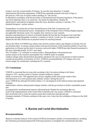 trying to cross the western border of Ukraine. In case they face detention 12 months
imprisonment followed by deportation. UNHCR has repeatedly pointed to the lack of logic in
this process: if the case of asylum seekers pending, he / she can not
be deported in accordance with the provisions of international and Ukrainian legislation. If the person
can not be deported, there is no reason his / her detain for deportation. Despite the
administrative and judicial complaints about this issue, detention continues. Currently, 77%
detained foreigners - asylum seekers.

Jurisprudence on asylum has not been formed because of the lack of experience and
understanding of international norms. Jurisprudence of the European Court of Human Rights properly
not applicable Ukrainian courts. For example, they continue to issue warrants
detention and deportation of citizens of Somalia despite the fact that the European Court ruled that
deportation through Mogadishu would be a violation of Article 3 (with very few exceptions) and
despite the fact that Ukraine has no practical means for returning Somalis.

 Due to the efforts of UNHCR may reduce risks faced by asylum seekers and refugees in Ukraine, but can
not eliminate them. To protect asylum seekers from poverty because of the limited possibility of receiving
applications in Ukraine and the lack of economic and social rights, UNHCR provides financial assistance to
the most vulnerable people. In 2011 were spent
362.110 dollars. U.S. assistance to asylum seekers. When problems with protection put
asylum seekers in the situation unacceptable risk, UNHCR under its mandate
conducts refugee status determination procedures and directs the case of such persons in third countries
consider the possibility of relocation. In 2011, UNHCR recommended that 125 refugees who were
serious danger for resettlement, including the EU countries.


3.5. Conclusions
UNHCR is concerned that ten years after acceding to the Convention relating to the Status
refugee in 1951, asylum system in Ukraine remains ineffective, despite
efforts in recent years. This approach does not give tangible results and asylum seekers often
find themselves in a worse position than ordinary workers. During the last 15
years, UNHCR has allocated 30 million dollars. U.S. development of the field of asylum and migration.
Frequent
administrative reforms and personnel changes interfere with the government to build a sustainable system
and
accompanied by unsubstantiated expenses allocated funds. Despite the momentum that was
result of the implementation of the Action Plan to liberalize the visa system, UNHCR is concerned
lack of political will to create the asylum system that would meet international and
European standards. If Ukraine continues in the same vein, it may lose the confidence of donors in the field
of asylum.




                          4. Racism and racial discrimination
Recommendations
Based on a detailed analysis of the situation ECRI has developed a number of recommendations, including
the Ukrainian government proposed the following measures to strengthen the constitutional and other
 