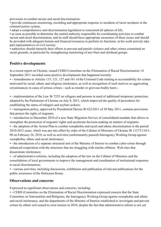 provisions to combat racism and racial discrimination:
• provide continuous monitoring, recording and appropriate response to incidents of racist incidents in the
criminal justice system;
• adopt a comprehensive anti-discrimination legislation to concerned all spheres of life;
• as soon as possible to determine the central authority responsible for coordinating activities to combat
racism and racial discrimination, and its staff should have appropriate awareness of these issues and should
be provided with adequate human and financial resources to perform its functions, in his work actively take
part representatives of civil society;
• authorities should intensify their efforts to prevent and punish violence and other crimes committed on
racial grounds, in particular by strengthening monitoring of neo-Nazi and skinhead groups.


Positive developments
In a recent report on Ukraine, issued CERD Committee on the Elimination of Racial Discrimination 14
September 2011 recorded some positive developments that happened recently:
• - Amendments to Articles 115, 121, 127 and 161 of the Criminal Code relating to accountability for crimes
motivated by racial, ethnic and religious intolerance, as well as recognition of such motives as aggravating
circumstances in cases of serious crimes - such as murder or grievous bodily harm ;

• - implementation of the Law № 7252 on refugees and persons in need of additional temporary protection,
adopted by the Parliament of Ukraine on July 8, 2011, which improved the quality of procedures for
establishing the status of refugees and asylum seekers;
• - immigration policy, approved by Presidential Decree № 622/2011 of 30 May 2011, contains provisions
that protect the rights of migrants;
• - introduction in December 2010 of a new State Migration Service of consolidated mandate that allows to
strengthen the protection of migrants' rights and accelerate decision-making on matters of migrants;
• - the adoption of the Action Plan to combat xenophobia and racial and ethnic discrimination in the period
2010-2012 years, which was put into effect by order of the Cabinet of Ministers of Ukraine № 11273/110/1-
08 on February 24, 2010, as well as activities (unfortunately paused) Interagency Working Group against
xenophobia, ethnic and racial intolerance;
• - the introduction of a separate structural unit of the Ministry of Interior to combat cyber-crime through
enhanced cooperation with the structures that are struggling with similar offshore Web sites that
disseminate intolerance;
• - of administrative reforms, including the adoption of the law on the Cabinet of Ministers and the
consolidation of local governments to improve the management and coordination of institutional responses
to racial discrimination;
• - various activities, including discussions, exhibitions and publication of relevant publications for the
public awareness of the Holocaust Roma.

Оbservations and concerns
Expressed as significant observations and concerns, including:
• - CERD (Committee on the Elimination of Racial Discrimination expressed concern that the State
Committee on Nationalities and Religions, the Interagency Working Group against xenophobia and ethnic
and racial intolerance, and the departments of the Ministry of Interior established to investigate and prevent
crimes by ethnic soil ceased to exist tension in 2010, despite the fact that administrative reform is not yet
 