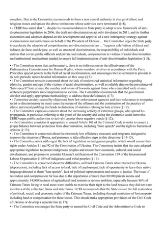 complete. Due to the Committee recommends to form a new central authority in charge of ethnic and
religious issues and update the above institutions whose activities were terminated (§ 4);
• - CERD has stated that "... despite its recommendation to State party to adopt a new framework of anti-
discrimination legislation in 2006, the draft anti-discrimination act only developed in 2011, and its further
elaboration and adoption depend on the development and approval of a new interagency strategy against
discrimination and intolerance on behalf of the President of Ukraine ... The Committee urges the State party
to accelerate the adoption of comprehensive anti-discrimination law ... "requires a definition of direct and
indirect, de facto and de jure, as well as structural discrimination, the responsibility of individuals and
entities that covers public officials and private individuals, compensation to victims of racial discrimination
and institutional mechanisms needed to ensure full implementation of anti-discrimination legislation (§ 5);

• - The Committee notes that, unfortunately, there is no information on the effectiveness of the
Parliamentary Commissioner for Human Rights, whose mandate involves in accordance with the Paris
Principles special powers in the field of racial discrimination, and encourages the Government to provide in
its next periodic report detailed information on this issue (§ 6);
• - The Committee remains concerned about the lack of modernized statistical information regarding
ethnicity, gender and age of the victims of racial discrimination, as well as reliable data on the prevalence of
"hate speech" hate crimes, the number and nature of lawsuits against those who committed such crimes,
sentences perpetrators and compensation to victims. The Committee recommends that the government
develop and apply appropriate methodology to address these deficiencies (§ 7);
• - Committee anxiety caused by objections from law enforcement agencies and their reluctance to recognize
racist or discriminatory in many cases the nature of the offenses and the continuation of the practice of
ethnic and racial profiling that leads to distortion of statistics relating to hate crimes (§ 10);
• - The Committee expresses concern about the increasing activity of extremist groups, who spread his
propaganda, in particular, referring to the youth of the country and using the electronic social networks.
CERD urges public authorities to actively counter these negative trends (§ 12);
• - the Committee considers it appropriate to amend Article 161 of the Criminal Code in order to ensure a
proper balance between protection from discrimination, including "hate speech" and the right to freedom of
opinion (§ 13);
• - The Committee is concerned about the extremely low efficiency measures and programs designed to
improve the situation of Roma, and proposes to take effective steps in this direction (§ 14-15);
• - The Committee notes with regret the lack of legislation on indigenous peoples, which would ensure their
rights under Articles 11 and 92 of the Constitution of Ukraine. The Committee insists that the state adopted
appropriate legislation to protect indigenous peoples and ensure their economic, cultural, and social
development, and proposes to consider Ukraine's ratification of the Convention 169 of the International
Labour Organisation (1989) of indigenous and tribal peoples (§ 16);
• - The Committee is concerned about the difficulties, suffered Crimean Tatars who returned in Ukraine
(deportation), including lack of access to land, lack of employment, lack of opportunity to learn their native
language directed at them "hate speech", lack of political representation and access to justice. The issue of
restitution and compensation for loss due to the deportation of more than 80 000 private rooms and
approximately 34,000 hectares of agricultural land remains a serious problem, especially because 86% of
Crimean Tatars living in rural areas were unable to exercise their right to the land because they did not were
members of the collective farms and state farms. ECRI recommends that the State ensure the full restoration
of political, social, and economic rights of the Crimean Tatars, including through restitution of lost property
including land or compensation for these losses. This should make appropriate provisions of the Civil Code
of Ukraine or develop a separate law (§ 17);
• - The Committee encourages the State party to amend the Civil Code and the Administrative Code to
 