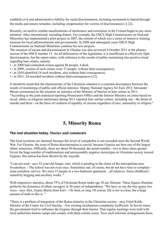 establish civil and administrative liability for racial discrimination, including incitement to hatred through
the media and ensure remedies, including compensation for victims of discrimination ( § 22).

Recently, on need to combat manifestations of intolerance and extremism in the Crimea began to pay more
attention other international, including donors. For example, the OSCE High Commissioner on National
Minorities has implemented a pilot project in 2007, the content of which was a series of intensive training
sessions for local administrations and governments. In 2008 and subsequent years OSCE High
Commissioner on National Minorities continue his new projects.
The situation of racism and discrimination in Ukraine was also reviewed 4 October 2011 at the plenary
session of the OSCE number 13. An all deficiencies of the legislation, it is insufficient to effectively fight
discrimination, but the report states, with reference to the results of public monitoring also positive trend
regarding hate crimes, namely:
• - in 2008 had committed crimes against 86 people, 4 died;
• - in 2009, victims of such crimes were 37 people, without fatal consequences;
• - in 2010 identified 14 such incidents, also without fatal consequences;
• - in 2011, 24 recorded incidents without fatal consequences [12].

It should be noted that the characteristic of the Ukrainian situation is a constant discrepancy between the
results of monitoring of public and official statistics. Deputy National Agency for Euro 2012 Alexander
Bîrsan commented on the situation on statistics of the Ministry of Interior in hate crimes in 2011:
"According to the joint statistical reporting Prosecutor's Office and the Interior Ministry on crime based on
racial, ethnic or religious intolerance during 2011 reported four similar crimes. including one - the threat of
murder and three - on the basis of violation of equality of citizens regardless of race, nationality or religion."




                                          5. Minority Roma
The real situation today. Stories and comments
The local scientists are alarmed, because this level of xenophobia is not recorded since the Second World
War. For Ukraine, the issue of Roma discrimination is crucial, because Gypsies are here one of the largest
ethnic minorities. Officially, there are about 50 thousand, the actual number - two to three times greater.
Given the huge number of traditionalism and unreasonably negative stereotypes in Ukrainian society toward
Gypsies, this nation has been thrown by the wayside.

"I can not read - says 32-year-old Sergei, rum, which is pending in the slums of the metropolitan area
Svyatoshyn. - The school was not even once. Sometimes sad, of course, but do not have time to complain -
must somehow survive. We were 15 people in a two-bedroom apartment , all relatives. Since childhood i
earned by begging and ancillary works. "

With impressive statistics, about 75% of Ukrainian Roma under age 30 are illiterate. These figures illustrate
perfectly the dynamics of ethnic savagery in 20 years of independence. "We have so say the true gypsy two
ways - says Alex, Gypsy Baron from Kiev. - Or steal, or sing. Of course, life is not so clear, but a large
amount of truth in this is. "

"There is a problem of integration of the Roma minority in the Ukrainian society - says Vitali Kulik,
Director of the Center for Civil Society. - For existing mechanisms completely inefficient. In Soviet times,
the government tried to influence the Gypsies through their barons. That regular meetings were held with
local authorities barons camps and comply with them certain issues. Now such informal arrangements there,
 