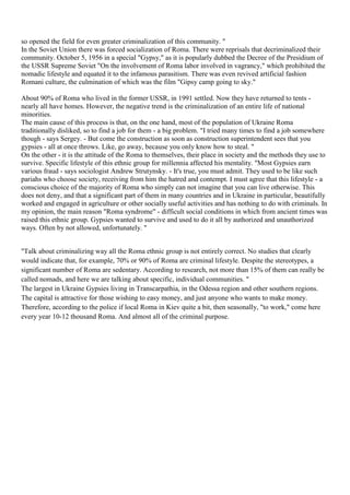 so opened the field for even greater criminalization of this community. "
In the Soviet Union there was forced socialization of Roma. There were reprisals that decriminalized their
community. October 5, 1956 in a special "Gypsy," as it is popularly dubbed the Decree of the Presidium of
the USSR Supreme Soviet "On the involvement of Roma labor involved in vagrancy," which prohibited the
nomadic lifestyle and equated it to the infamous parasitism. There was even revived artificial fashion
Romani culture, the culmination of which was the film "Gipsy camp going to sky."

About 90% of Roma who lived in the former USSR, in 1991 settled. Now they have returned to tents -
nearly all have homes. However, the negative trend is the criminalization of an entire life of national
minorities.
The main cause of this process is that, on the one hand, most of the population of Ukraine Roma
traditionally disliked, so to find a job for them - a big problem. "I tried many times to find a job somewhere
though - says Sergey. - But come the construction as soon as construction superintendent sees that you
gypsies - all at once throws. Like, go away, because you only know how to steal. "
On the other - it is the attitude of the Roma to themselves, their place in society and the methods they use to
survive. Specific lifestyle of this ethnic group for millennia affected his mentality. "Most Gypsies earn
various fraud - says sociologist Andrew Strutynsky. - It's true, you must admit. They used to be like such
pariahs who choose society, receiving from him the hatred and contempt. I must agree that this lifestyle - a
conscious choice of the majority of Roma who simply can not imagine that you can live otherwise. This
does not deny, and that a significant part of them in many countries and in Ukraine in particular, beautifully
worked and engaged in agriculture or other socially useful activities and has nothing to do with criminals. In
my opinion, the main reason "Roma syndrome" - difficult social conditions in which from ancient times was
raised this ethnic group. Gypsies wanted to survive and used to do it all by authorized and unauthorized
ways. Often by not allowed, unfortunately. "


"Talk about criminalizing way all the Roma ethnic group is not entirely correct. No studies that clearly
would indicate that, for example, 70% or 90% of Roma are criminal lifestyle. Despite the stereotypes, a
significant number of Roma are sedentary. According to research, not more than 15% of them can really be
called nomads, and here we are talking about specific, individual communities. "
The largest in Ukraine Gypsies living in Transcarpathia, in the Odessa region and other southern regions.
The capital is attractive for those wishing to easy money, and just anyone who wants to make money.
Therefore, according to the police if local Roma in Kiev quite a bit, then seasonally, "to work," come here
every year 10-12 thousand Roma. And almost all of the criminal purpose.
 