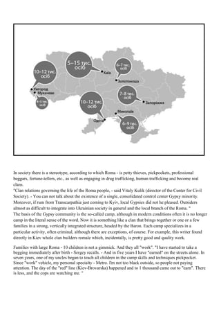 In society there is a stereotype, according to which Roma - is petty thieves, pickpockets, professional
beggars, fortune-tellers, etc., as well as engaging in drug trafficking, human trafficking and become real
clans.
"Clan relations governing the life of the Roma people, - said Vitaly Kulik (director of the Center for Civil
Society). - You can not talk about the existence of a single, consolidated control center Gypsy minority.
Moreover, if rum from Transcarpathia just coming to Kyiv, local Gypsies did not he pleased. Outsiders
almost as difficult to integrate into Ukrainian society in general and the local branch of the Roma. "
The basis of the Gypsy community is the so-called camp, although in modern conditions often it is no longer
camp in the literal sense of the word. Now it is something like a clan that brings together or one or a few
families in a strong, vertically integrated structure, headed by the Baron. Each camp specializes in a
particular activity, often criminal, although there are exceptions, of course. For example, this writer found
directly in Kiev whole clan builders romale which, incidentally, is pretty good and quality work.

Families with large Roma - 10 children is not a gimmick. And they all "work". "I have started to take a
begging immediately after birth - Sergey recalls. - And in five years I have "earned" on the streets alone. In
seven years, one of my uncles began to teach all children in the camp skills and techniques pickpocket.
Since "work" vehicle, my personal specialty - Metro. I'm not too black outside, so people not paying
attention. The day of the "red" line (Kiev-Brovarska) happened and to 1 thousand came out to "earn". There
is less, and the cops are watching me. "
 