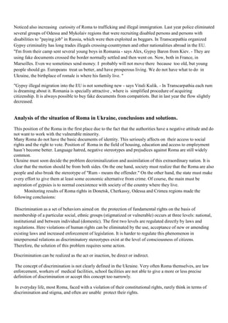Noticed also increasing curiosity of Roma to trafficking and illegal immigration. Last year police eliminated
several groups of Odessa and Mykolaiv regions that were recruiting disabled persons and persons with
disabilities to "paying job" in Russia, which were then exploited as beggars. In Transcarpathia organized
Gypsy criminality has long trades illegals crossing-countrymen and other nationalities abroad in the EU.
"I'm from their camp sent several young boys in Romania - says Alex, Gypsy Baron from Kiev. - They are
using fake documents crossed the border normally settled and then went on. Now, both in France, in
Marseilles. Even we sometimes send money. I probably will not move there because too old, but young
people should go. Europeans treat us better, and have prosperous living. We do not have what to do in
Ukraine, the birthplace of romale is where his family live. "

"Gypsy illegal migration into the EU is not something new - says Vitali Kulik. - In Transcarpathia each rum
is dreaming about it. Romania is specially attractive , where is simplified procedure of acquiring
citizenship. It is always possible to buy fake documents from compatriots. But in last year the flow slightly
decreased.


Analysis of the situation of Roma in Ukraine, conclusions and solutions.
This position of the Roma in the first place due to the fact that the authorities have a negative attitude and do
not want to work with the vulnerable minority.
Many Roma do not have the basic documents of identity. This seriously affects on their access to social
rights and the right to vote. Position of Roma in the field of housing, education and access to employment
hasn’t become better. Language hatred, negative stereotypes and prejudices against Roma are still widely
common.
Ukraine must soon decide the problem decriminalization and assimilation of this extraordinary nation. It is
clear that the motion should be from both sides. On the one hand, society must realize that the Roma are also
people and also break the stereotype of "Rum - means the offender." On the other hand, the state must make
every effort to give them at least some economic alternative from crime. Of course, the main must be
aspiration of gypsies is to normal coexistence with society of the country where they live.
      Monitoring results of Roma rights in Donetsk, Cherkassy, Odessa and Crimea regions made the
following conclusions:

 Discrimination as a set of behaviors aimed on the protection of fundamental rights on the basis of
membership of a particular social, ethnic groups (stigmatized or vulnerable) occurs at three levels: national,
institutional and between individual (domestic). The first two levels are regulated directly by laws and
regulations. Here violations of human rights can be eliminated by the use, acceptance of new or amending
existing laws and increased enforcement of legislation. It is harder to regulate this phenomenon in
interpersonal relations as discriminatory stereotypes exist at the level of consciousness of citizens.
Therefore, the solution of this problem requires some action.

Discrimination can be realized as the act or inaction, be direct or indirect.

 The concept of discrimination is not clearly defined in the Ukraine. Very often Roma themselves, are law
enforcement, workers of medical facilities, school facilities are not able to give a more or less precise
definition of discrimination or accept this concept too narrowly.

 In everyday life, most Roma, faced with a violation of their constitutional rights, rarely think in terms of
discrimination and stigma, and often are unable protect their rights.
 