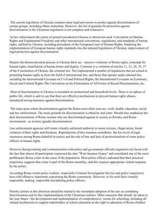 The current legislation of Ukraine contains some legal provisions to protect against discrimination of
certain groups, including ethnic minorities. However, the list of grounds for protection against
discrimination in the Ukrainian legislation is not complete and exhaustive.

 In law enforcement the courts of general jurisdiction Ukraine is almost not used Convention on Human
Rights and Fundamental Freedoms and other international conventions, regulations, and standards of human
rights, ratified by Ukraine, including precedents of the European Court of Human Rights, hindering the
implementation of European human rights standards into the national legislation of Ukraine, improvement of
legal protection against discrimination.


Despite the democratization process in Ukraine there are massive violations of Roma rights, contempt for
human rights, humiliation of human honor and dignity. Common is a violation of articles 11, 21, 24, 35, 37
of the Constitution of Ukraine, the criminal law. Not implemented a number of regulations that are aimed at
protecting human rights as from the field of international law, and those that operate under national law,
including the International Covenant on Civil and Political Rights, the International Covenant on Economic,
Social and Cultural Rights The Convention on the Elimination of All Forms of Racial Discrimination, etc..

 Most of discrimination in Ukraine is extended on institutional and household levels. There is no sphere of
public life, which is safe to say that there are effective mechanisms to prevent human rights abuses,
introduced strong measures against discrimination.

 The main areas where discrimination against the Roma most often seen are: work, health, education, social
and law enforcement. The main grounds for discrimination is ethnicity and color. Should also emphasize the
dual discrimination of Roma women who are discriminated against in society as Romka, and Roma
environment - as women (gender discrimination).

Law enforcement agencies still retain virtually unlimited authority to arrest citizens, illegal arrest, brutal
violation of their rights and freedoms. Reproduction of this situation contributes the low level of legal
awareness among Roma disbelief in justice and the rule of law and lack of professionalism of some police
officers in human rights.

However during training and communication with police and government officials organizers are faced with
the fact that almost all participants expressed the idea "Wine because Gypsy" and considered one of the most
problematic Roma crime in the sense of the population. Most police officers indicated that their practical
experience suggests that crime is part of the Roma mentality, and this requires appropriate violent response
by the police.

According Roma words police workers (especially Criminal Investigation Service and police inspectors)
have told offensive statements concerning the Roma community. However, to fix such facts virtually
impossible, making impossible disciplining police officers.


Priority actions in this direction should be related to the immediate adoption of the law on combating
discrimination and its fast implementation of the Ukrainian realities. Other measures that should be taken in
the near future - the development and implementation of comprehensive norms for schooling, including all
related mechanisms to support stakeholders of school education as the right to education of Roma children
 