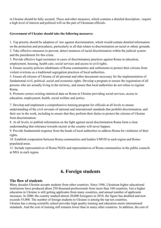 in Ukraine should be fully secured. These and other measures, which contains a detailed description , require
a high level of interest and political will on the part of Ukrainian officials.


Government of Ukraine should take the following measures:

1. Top priority should be adoption of law against discrimination, which would contain detailed information
on the protection and procedures, particularly in all that relates to discrimination on racial or ethnic grounds.
2. Take effective measures to prevent, detect instances of racial discrimination within the judicial system
and the punishment for this crime.
3. Provide effective legal assistance in cases of discriminatory practices against Roma in education,
employment, housing, health care, social services and access to civil rights.
4. Ensure security policies inhabitants of Roma communities and settlements to protect their citizens from
violent evictions as a traditional segregation practices of local authorities.
5. Ensure all citizens of Ukraine of all personal and other documents necessary for the implementation of
fundamental civil, political, social and economic rights. Develop a program to ensure the registration of all
persons who are actually living in the territory, and ensure that local authorities do not refuse to register
Roma.
6. Promote correct existing statistical data on Roma in Ukraine providing social services, access to
education, employment, health, social welfare and justice.

7. Develop and implement a comprehensive training program for officials at all levels to ensure
understanding of the civil servants of national and international standards that prohibit discrimination, and
their use in the work, including to ensure that they perform their duties to protect the citizens of Ukraine
from discrimination.
8. At all levels, to publish information on the fight against racial discrimination Roma form a clear
understanding that tolerance towards racism in the country will never happen.
9. Provide fundamental response from the heads of local authorities to address Roma for violations of their
rights.
10. Establish cooperation between Roma communities and leaders UMVD in each region and Roma-
populated areas.
11. Include representatives of Roma NGOs and representatives of Roma communities in the public councils
at MIA in each region.




                                        6. Foreign students
The flow of students
Many decades Ukraine accepts students from other countries. Since 1946, Ukrainian higher educational
institutions have produced about 250 thousand professionals from more than 160 countries. Get a higher
education in Ukraine is still getting applicants from many countries, and annual number of applicants
increases. In 2000, the country studied almost 20,000 foreigners in 2010, the figure has doubled and now
exceeds 55,000. The number of foreign students to Ukraine is among the top ten countries.
Ukraine has a strong scientific school provides high quality training and education meets international
standards. And the cost of training still remains lower than in many other countries. In addition, the cost of
 