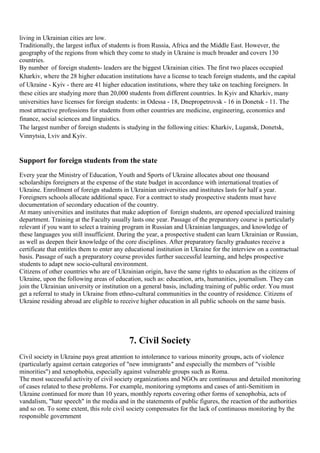living in Ukrainian cities are low.
Traditionally, the largest influx of students is from Russia, Africa and the Middle East. However, the
geography of the regions from which they come to study in Ukraine is much broader and covers 130
countries.
By number of foreign students- leaders are the biggest Ukrainian cities. The first two places occupied
Kharkiv, where the 28 higher education institutions have a license to teach foreign students, and the capital
of Ukraine - Kyiv - there are 41 higher education institutions, where they take on teaching foreigners. In
these cities are studying more than 20,000 students from different countries. In Kyiv and Kharkiv, many
universities have licenses for foreign students: in Odessa - 18, Dnepropetrovsk - 16 in Donetsk - 11. The
most attractive professions for students from other countries are medicine, engineering, economics and
finance, social sciences and linguistics.
The largest number of foreign students is studying in the following cities: Kharkiv, Lugansk, Donetsk,
Vinnytsia, Lviv and Kyiv.


Support for foreign students from the state
Every year the Ministry of Education, Youth and Sports of Ukraine allocates about one thousand
scholarships foreigners at the expense of the state budget in accordance with international treaties of
Ukraine. Enrollment of foreign students in Ukrainian universities and institutes lasts for half a year.
Foreigners schools allocate additional space. For a contract to study prospective students must have
documentation of secondary education of the country.
At many universities and institutes that make adoption of foreign students, are opened specialized training
department. Training at the Faculty usually lasts one year. Passage of the preparatory course is particularly
relevant if you want to select a training program in Russian and Ukrainian languages, and knowledge of
these languages you still insufficient. During the year, a prospective student can learn Ukrainian or Russian,
as well as deepen their knowledge of the core disciplines. After preparatory faculty graduates receive a
certificate that entitles them to enter any educational institution in Ukraine for the interview on a contractual
basis. Passage of such a preparatory course provides further successful learning, and helps prospective
students to adapt new socio-cultural environment.
Citizens of other countries who are of Ukrainian origin, have the same rights to education as the citizens of
Ukraine, upon the following areas of education, such as: education, arts, humanities, journalism. They can
join the Ukrainian university or institution on a general basis, including training of public order. You must
get a referral to study in Ukraine from ethno-cultural communities in the country of residence. Citizens of
Ukraine residing abroad are eligible to receive higher education in all public schools on the same basis.




                                            7. Civil Society
Civil society in Ukraine pays great attention to intolerance to various minority groups, acts of violence
(particularly against certain categories of "new immigrants" and especially the members of "visible
minorities") and xenophobia, especially against vulnerable groups such as Roma.
The most successful activity of civil society organizations and NGOs are continuous and detailed monitoring
of cases related to these problems. For example, monitoring symptoms and cases of anti-Semitism in
Ukraine continued for more than 10 years, monthly reports covering other forms of xenophobia, acts of
vandalism, "hate speech" in the media and in the statements of public figures, the reaction of the authorities
and so on. To some extent, this role civil society compensates for the lack of continuous monitoring by the
responsible government
 