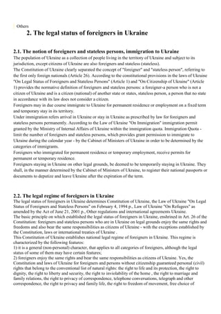 Others
       2. The legal status of foreigners in Ukraine

2.1. The notion of foreigners and stateless persons, immigration to Ukraine
The population of Ukraine as a collection of people living in the territory of Ukraine and subject to its
jurisdiction, except citizens of Ukraine are also foreigners and stateless (stateless).
The Constitution of Ukraine clearly separated the concept of "foreigner" and "stateless person", referring to
the first only foreign nationals (Article 26). According to the constitutional provisions in the laws of Ukraine
"On Legal Status of Foreigners and Stateless Persons" (Article 1) and "On Citizenship of Ukraine" (Article
1) provides the normative definition of foreigners and stateless persons: a foreigner-a person who is not a
citizen of Ukraine and is a citizen (national) of another state or states, stateless person, a person that no state
in accordance with its law does not consider a citizen.
Foreigners may in due course immigrate to Ukraine for permanent residence or employment on a fixed term
and temporary stay in its territory.
Under immigration refers arrival in Ukraine or stay in Ukraine as prescribed by law for foreigners and
stateless persons permanently. According to the Law of Ukraine "On Immigration" immigration permit
granted by the Ministry of Internal Affairs of Ukraine within the immigration quota. Immigration Quota -
limit the number of foreigners and stateless persons, which provides grant permission to immigrate to
Ukraine during the calendar year - by the Cabinet of Ministers of Ukraine in order to be determined by the
categories of immigrants.
Foreigners who immigrated for permanent residence or temporary employment, receive permits for
permanent or temporary residence.
Foreigners staying in Ukraine on other legal grounds, be deemed to be temporarily staying in Ukraine. They
shall, in the manner determined by the Cabinet of Ministers of Ukraine, to register their national passports or
documents to deputize and leave Ukraine after the expiration of the term.



2.2. The legal regime of foreigners in Ukraine
The legal status of foreigners in Ukraine determines Constitution of Ukraine, the Law of Ukraine "On Legal
Status of Foreigners and Stateless Persons" on February 4, 1994 p., Law of Ukraine "On Refugees" as
amended by the Act of June 21, 2001 p., Other regulations and international agreements Ukraine.
The basic principle on which established the legal status of foreigners in Ukraine, enshrined in Art. 26 of the
Constitution: foreigners and stateless persons who are in Ukraine on legal grounds enjoy the same rights and
freedoms and also bear the same responsibilities as citizens of Ukraine - with the exceptions established by
the Constitution, laws or international treaties of Ukraine .
This Constitution of Ukraine establishes national legal regime of foreigners in Ukraine. This regime is
characterized by the following features:
1) it is a general (non-personal) character, that applies to all categories of foreigners, although the legal
status of some of them may have certain features;
2) foreigners enjoy the same rights and bear the same responsibilities as citizens of Ukraine. Yes, the
Constitution and laws of Ukraine for foreigners and persons without citizenship guaranteed personal (civil)
rights that belong to the conventional list of natural rights: the right to life and its protection, the right to
dignity, the right to liberty and security, the right to inviolability of the home , the right to marriage and
family relations, the right to privacy of correspondence, telephone conversations, telegraph and other
correspondence, the right to privacy and family life, the right to freedom of movement, free choice of
 