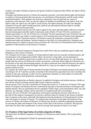 residence, the right to freedom of opinion and speech, freedom of expression their beliefs, the right to liberty
and religion.
Foreigners and stateless persons in Ukraine are numerous economic, social and cultural rights and freedoms.
As subjects of private property they may possess, use and dispose of their property, and the results of their
intellectual property. Their property may be houses, apartments, items for personal use, means of
production, costs and more. They are also the subjects of freedom of establishment, the right to work, the
right to strike, the right to rest, the right to social security, the right to housing, the right to an adequate
standard of living, the right to health protection, medical care and medical insurance right to a healthy
environment and environmental safety.
Foreigners and stateless persons have the right to appeal to the courts and other public authorities to protect
their personal property and other rights. In particular, under Articles 147 and 150 of the constitution of
Ukraine and Articles 13, 42, 43, 94 of the Law of Ukraine "On the Constitutional Court of Ukraine" they are
citizens of Ukraine, may submit a written request to the Constitutional Court of Ukraine where appropriate
interpretation of the Constitution and laws of Ukraine to ensure the realization or protection of their
constitutional rights and freedoms. National treatment in the field of civil procedural law, foreigners and
stateless persons are subject to the provisions of Articles 423, 424 of the Civil Procedural Code of Ukraine
regardless of their presence on the territory of Ukraine;


3) the action of national treatment to foreigners has certain limits: they are completely equal in rights and
obligations to the citizens of Ukraine.
Yes, foreigners do not enjoy a majority in Ukraine political rights (can not associate in political parties, did
not participate in the management of public affairs, do not have voting rights, can not participate in
referenda, are not entitled to equal access to public service, not may form trade unions, etc.) are somewhat
smaller than the citizens of Ukraine, the volume of economic, social and cultural rights (not allowed to use
the facilities of the state and municipal property, the right to protection from unlawful dismissal, the right to
social security, the right to obtain free higher education etc.), they are not subject to any obligation to
perform military service.
For example, the Land Code of Ukraine limited ownership of foreigners and stateless persons on the ground.
According to Art. 81 Code they can take ownership of the land and non-agricultural use only if: purchase the
contract of sale, gift, exchange, or other civil-law agreements, land plots, in which objects of immovable
property belonging to them proprietary, making heritage.

4) national legal regime has an absolute character, he applied to foreigners and stateless persons, whether or
not with the citizens of Ukraine similar rights in their respective countries.
The provisions of Art. 24 of the Constitution of Ukraine and Article 2 §. 2 of the Law of Ukraine "On Legal
Status of Foreigners and Stateless Persons" enshrined the principle of non-discrimination of foreigners and
stateless persons: they are equal before the law regardless of their origin, social and property status, race and
ethnicity, sex, language, religion, family and nature of occupation and other circumstances.
However, the Law of Ukraine "On Legal Status of Foreigners and Stateless Persons" (Part Of Art. 2)
provides for the negative consequences of restrictive measures taken by Ukraine to the citizens of another
state in response to the unjust, unfriendly (but legitimate from the perspective of international law) of this
state with respect to citizens of Ukraine: "If a foreign state restrictions on the rights and freedoms of the
citizens of Ukraine, the Cabinet of Ministers of Ukraine may decide to establish an appropriate procedure
for ensuring the rights and freedoms of the citizens of this state on the territory of Ukraine. This decision
shall enter into force after its publication. It can be reversed if the grounds on which it was made. "


2.3. Features of the legal status of certain categories of aliens
The legal status of different categories of foreigners in Ukraine has certain features. This is particularly
pertinent:
- Foreigners who immigrated to Ukraine for permanent residence;
 