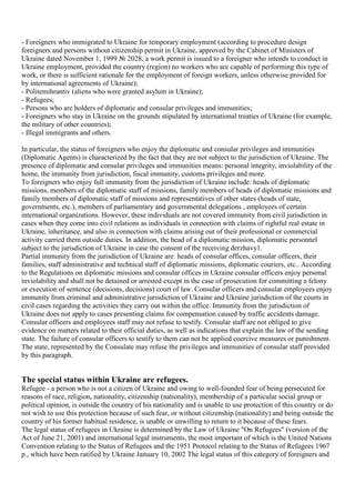 - Foreigners who immigrated to Ukraine for temporary employment (according to procedure design
foreigners and persons without citizenship permit in Ukraine, approved by the Cabinet of Ministers of
Ukraine dated November 1, 1999 № 2028, a work permit is issued to a foreigner who intends to conduct in
Ukraine employment, provided the country (region) no workers who are capable of performing this type of
work, or there is sufficient rationale for the employment of foreign workers, unless otherwise provided for
by international agreements of Ukraine);
- Politemihrantiv (aliens who were granted asylum in Ukraine);
- Refugees;
- Persons who are holders of diplomatic and consular privileges and immunities;
- Foreigners who stay in Ukraine on the grounds stipulated by international treaties of Ukraine (for example,
the military of other countries);
- Illegal immigrants and others.

In particular, the status of foreigners who enjoy the diplomatic and consular privileges and immunities
(Diplomatic Agents) is characterized by the fact that they are not subject to the jurisdiction of Ukraine. The
presence of diplomatic and consular privileges and immunities means: personal integrity, inviolability of the
home, the immunity from jurisdiction, fiscal immunity, customs privileges and more.
To foreigners who enjoy full immunity from the jurisdiction of Ukraine include: heads of diplomatic
missions, members of the diplomatic staff of missions, family members of heads of diplomatic missions and
family members of diplomatic staff of missions and representatives of other states (heads of state,
governments, etc.), members of parliamentary and governmental delegations , employees of certain
international organizations. However, these individuals are not covered immunity from civil jurisdiction in
cases when they come into civil relations as individuals in connection with claims of rightful real estate in
Ukraine, inheritance, and also in connection with claims arising out of their professional or commercial
activity carried them outside duties. In addition, the head of a diplomatic mission, diplomatic personnel
subject to the jurisdiction of Ukraine in case the consent of the receiving derzhavy1.
Partial immunity from the jurisdiction of Ukraine are: heads of consular offices, consular officers, their
families, staff administrative and technical staff of diplomatic missions, diplomatic couriers, etc.. According
to the Regulations on diplomatic missions and consular offices in Ukraine consular officers enjoy personal
inviolability and shall not be detained or arrested except in the case of prosecution for committing a felony
or execution of sentence (decisions, decisions) court of law. Consular officers and consular employees enjoy
immunity from criminal and administrative jurisdiction of Ukraine and Ukraine jurisdiction of the courts in
civil cases regarding the activities they carry out within the office. Immunity from the jurisdiction of
Ukraine does not apply to cases presenting claims for compensation caused by traffic accidents damage.
Consular officers and employees staff may not refuse to testify. Consular staff are not obliged to give
evidence on matters related to their official duties, as well as indications that explain the law of the sending
state. The failure of consular officers to testify to them can not be applied coercive measures or punishment.
The state, represented by the Consulate may refuse the privileges and immunities of consular staff provided
by this paragraph.


The special status within Ukraine are refugees.
Refugee - a person who is not a citizen of Ukraine and owing to well-founded fear of being persecuted for
reasons of race, religion, nationality, citizenship (nationality), membership of a particular social group or
political opinion, is outside the country of his nationality and is unable to use protection of this country or do
not wish to use this protection because of such fear, or without citizenship (nationality) and being outside the
country of his former habitual residence, is unable or unwilling to return to it because of these fears.
The legal status of refugees in Ukraine is determined by the Law of Ukraine "On Refugees" (version of the
Act of June 21, 2001) and international legal instruments, the most important of which is the United Nations
Convention relating to the Status of Refugees and the 1951 Protocol relating to the Status of Refugees 1967
p., which have been ratified by Ukraine January 10, 2002 The legal status of this category of foreigners and
 