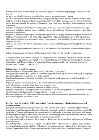 • in respect of which established that the conditions stipulated by the second paragraph of Article 1 of this
law, no;
• what to arrival in Ukraine was granted refugee status or asylum in another country;
• what to arrival in Ukraine with the intention of acquiring refugee status was in a safe third country. Thus,
under the safe third country in the law means the country in which he remained until his arrival in Ukraine
except for transit through the territory of that country, and could apply for refugee status or asylum, because
this country:
• adheres to international standards of human rights in the field of asylum, established international legal
instruments global and regional nature, including rules on the prohibition of torture, inhuman or degrading
treatment or punishment;
• adheres to international principles concerning the protection of refugees under the Refugee Convention of
1951 and Protocol relating to the Status of Refugees 1967 p., Including the principle of non-refoulement;
• Has national legislation on asylum and refugees, and its proper state authorities determine refugee status
and grant asylum;
• provide the person with effective protection against expulsion and the opportunity to apply for asylum and
to use it;
• agrees to accept the person and give it access to the procedures for determining refugee status or asylum.

Refugee status granted for the period of the circumstances that were the basis for refugee status.

A legal document that confirms a refugee is a refugee certificate issued to a foreigner or a person without
citizenship who have reached the age of 16 according to the decision of the State Committee of Ukraine on
Nationalities and Migration. Terms of refugee certificate was approved by the Cabinet of Ministers of
Ukraine dated October 11, 2002 № 1527.

Refugee status is lost if the person:
1) voluntarily used the protection of the country's nationality (citizenship);
2) acquired the citizenship of Ukraine or voluntarily acquired citizenship, which had previously or acquired
citizenship of another country and uses its protection;
3) voluntarily returned to the country which he left or outside which was owing to well-founded fear of
persecution;
4) being a stateless person may return to the country of his former habitual residence as the circumstances
under which it was granted refugee status have ceased to exist;
5) was granted asylum or permanent residence in another country;
6) can no longer refuse to avail protection of the country of his nationality, because the circumstances under
which the person has been granted refugee status have ceased to exist.
The person deprived of refugee status if she resorts to activities that constitute a threat to national security,
public order or public health of Ukraine.


2.4. Entry into the territory of Ukraine and exit from the territory of Ukraine of foreigners and
stateless persons
Foreigners and stateless persons may enter and leave Ukraine from Ukraine valid national passports or
documents which they deputize. However, they must obtain entry and exit visas or immigration permit. The
legislation of Ukraine and international agreements Ukrayiny2mozhe be provided free regime, which does
not require processing visa applications, but does not cancel the registration procedure entry and exit, ie the
presence of the passport document and its presentation at the border
Foreigners and stateless persons on the territory of Ukraine are civil, criminal and administrative liability on
general grounds.
Under Part Of Art. 24 of the Code of Ukraine on Administrative Offences laws of Ukraine may provide a
special kind of administrative liability of foreigners and stateless persons - administrative deportation from
Ukraine (deportation). Under this provision of the Code of Law of Ukraine "On Legal Status of Foreigners
 