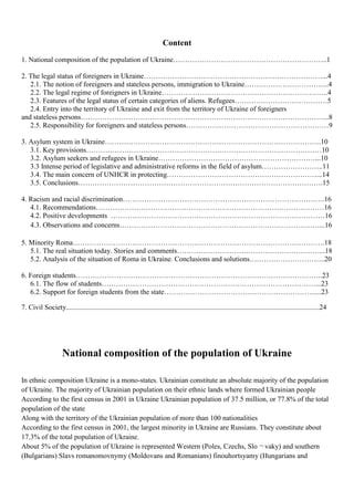 Content
1. National composition of the population of Ukraine………………………………………………………..1

2. The legal status of foreigners in Ukraine…………………………………………………………………...4
   2.1. The notion of foreigners and stateless persons, immigration to Ukraine……………………………...4
   2.2. The legal regime of foreigners in Ukraine…………………………………………………………….4
   2.3. Features of the legal status of certain categories of aliens. Refugees…………………………………5
   2.4. Entry into the territory of Ukraine and exit from the territory of Ukraine of foreigners
and stateless persons…………………………………………………………………………………………...8
   2.5. Responsibility for foreigners and stateless persons……………………………………………………9

3. Asylum system in Ukraine……………………………………………………………………………….10
   3.1. Key provisions………………………………………………………………………………………10
   3.2. Asylum seekers and refugees in Ukraine…………………………………………………………...10
   3.3 Intense period of legislative and administrative reforms in the field of asylum……………………..11
   3.4. The main concern of UNHCR in protecting………………………………………………………...14
   3.5. Conclusions………………………………………………………………………………………….15

4. Racism and racial discrimination………………………………………………………………………….16
   4.1. Recommendations……………………………………………………………………………………16
   4.2. Positive developments ………………………………………………………………………………16
   4.3. Оbservations and concerns…………………………………………………………………………...16

5. Minority Roma…………………………………………………………………………………………….18
   5.1. The real situation today. Stories and comments……………………………………………………...18
   5.2. Analysis of the situation of Roma in Ukraine. Сonclusions and solutions…………………………..20

6. Foreign students…………………………………………………………………………………………..23
   6.1. The flow of students………………………………………………………………………………...23
   6.2. Support for foreign students from the state………………………………………………………....23

7. Civil Society..............................................................................................................................................24




                     National composition of the population of Ukraine

In ethnic composition Ukraine is a mono-states. Ukrainian constitute an absolute majority of the population
of Ukraine. The majority of Ukrainian population on their ethnic lands where formed Ukrainian people
According to the first census in 2001 in Ukraine Ukrainian population of 37.5 million, or 77.8% of the total
population of the state
Along with the territory of the Ukrainian population of more than 100 nationalities
According to the first census in 2001, the largest minority in Ukraine are Russians. They constitute about
17.3% of the total population of Ukraine.
About 5% of the population of Ukraine is represented Western (Poles, Czechs, Slo ¬ vaky) and southern
(Bulgarians) Slavs romanomovnymy (Moldovans and Romanians) finouhortsyamy (Hungarians and
 
