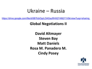 Ukraine – Russia
https://drive.google.com/file/d/0B7fcbOgrLOAGazRHX2Y4MjY1V0k/view?usp=sharing
Global Negotiations II
David Altmayer
Steven Bay
Matt Daniels
Rosa M. Panadero M.
Cindy Posey
 