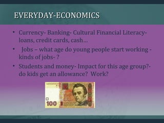 EVERYDAY-ECONOMICSEVERYDAY-ECONOMICS
• Currency- Banking- Cultural Financial Literacy-
loans, credit cards, cash…
• Jobs – what age do young people start working -
kinds of jobs- ?
• Students and money- Impact for this age group?-
do kids get an allowance? Work?
 
