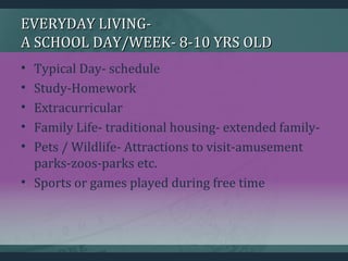 EVERYDAY LIVING-EVERYDAY LIVING-
A SCHOOL DAY/WEEK- 8-10 YRS OLDA SCHOOL DAY/WEEK- 8-10 YRS OLD
• Typical Day- schedule
• Study-Homework
• Extracurricular
• Family Life- traditional housing- extended family-
• Pets / Wildlife- Attractions to visit-amusement
parks-zoos-parks etc.
• Sports or games played during free time
 