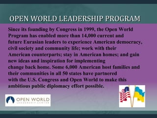 OPEN WORLD LEADERSHIP PROGRAMOPEN WORLD LEADERSHIP PROGRAM
Since its founding by Congress in 1999, the Open World
Program has enabled more than 14,000 current and
future Eurasian leaders to experience American democracy,
civil society and community life; work with their
American counterparts; stay in American homes; and gain
new ideas and inspiration for implementing
change back home. Some 6,000 American host families and
their communities in all 50 states have partnered
with the U.S. Congress and Open World to make this
ambitious public diplomacy effort possible.
 