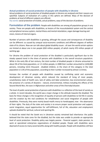 Actual problems of social protection of people with disability in Ukraine
Actual problems of social protection of disabled people in Ukraine are analysed and their reasons are
specified. Subjects of realisation of a policy in this sphere are defined. Ways of the decision of
problems at level of different subjects are offered.
Key words: social protection of invalids, actual problems, ways of the decision of problems.
Formulation of the problem. People with disabilities are among all population groups in any
society. These are people with disabilities, as lesions of the musculoskeletal system and the central
and peripheral nervous system, mental illness and mental retardation, organ damage hearing and
vision, lesions of internal organs.
Number of persons with disabilities is growing, although the causes and consequences of disability
can be different: as caused by unequal socio-economic conditions and different degrees of welfare
state of its citizens. Now we can talk about global disability issues - all over the world certain options
are limited at about one in ten people (650 million people), of which nearly 470 million people of
working age.
For Ukraine the problem of social protection of the disabled is particularly significant due to the
steady upward trend in the share of persons with disabilities in the overall structure population.
While in the early 90s of last century, the total number of disabled people in Ukraine amounted to
about 3% of the total population, or 1.5 million people, in 2008 their number amounted to 2,650,000
persons, including 122.6 thousand . disabled children, ie the share of this category in the total
population is 5.3% of the population, according to their number increased by almost 1.6 times.
Increase the number of people with disabilities caused by conflicting social and economic
development of Ukrainian society, which reduced the standard of living of most people,
unsatisfactory state of health care, lack of safety and labor protection, low environmental culture,
the presence of a variety of disasters - natural, environmental, military including the effects of the
Second World War, the wars in Afghanistan and other areas of the Chernobyl disaster.
The level of public social protection of persons with disabilities is a reflection of the level of society as
a whole. In recent decades, the world saw a major change in the attitude towards the disabled. The
basis for these changes is the recognition of equality of persons with disabilities to full life in society
and the creation by the real conditions for rehabilitation and social integration of people with
disabilities. Previously, they were mainly based motifs mercy to handicapped, now - the observance
of their rights. The duty of the state and society is to ensure proper social protection and support,
social integration, equal opportunities for self-fulfillment, full of life, education and employment
uploads disabled for spiritual, cultural and sporting life.
It should be noted that the Soviet era in Ukrainian society remained bad inheritance: the public
believed that the state cares for the disabled, but the state was unable to provide an appropriate
level of social protection. Disability policy was largely passive - financial support, state pension, to
work at specialized enterprises organizations of disabled people. People with disabilities were
deprived of access to many social benefits along with healthy people. People with disabilities still face
 