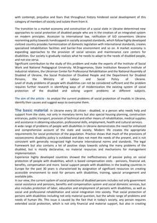 with contempt, prejudice and fears that throughout history hindered social development of this
category of members of society and isolate them from it.
The transition to a market economy and construction of a social state in Ukraine determined new
approaches to social protection of disabled people who are in the creation of an integrated system
on modern principles. Accession to international law, ratification of ILO conventions Ukraine
reorienting policy towards handicapped in socially accepted standards, which follow highly developed
civilized country provides harmonization of domestic legislation with international standards, creates
specialized rehabilitation facilities and barrier-free environment and so on. A market economy is
expanding approaches to the provision of social services and maintenance care centers for
disabilities. Our society is gradually realizes what he needs to adapt to the needs of disabled people,
and not vice versa.
Significant contribution to the study of this problem and make the experts of the Institute of Social
Work and National Pedagogical University. M.Dragomanov, State Institution Research Institute of
industrial relations, the Ukrainian Center for Professional Rehabilitation and the National Assembly of
Disabled of Ukraine, the Social Protection of Disabled People and the Department for Disabled
Persons, the Ministry of Labour and Social Policy of Ukraine.
Level of study problems of people with disabilities can not be considered sufficient and the problem
requires further research in identifying ways of of modernization the existing system of social
protection of the disabled and solving urgent problems at different subjects.
The aim of the article - to analyze the current problems of social protection of invalids in Ukraine,
identify their causes and suggest ways to overcome them.
The basic material. In Ukraine every 18 citizen - disabled, ie a person who needs help and
support from the state, not only in monetary terms but also special housing planning, construction
entrances, public transport, provision of technical and other means of rehabilitation, medical supplies
and assistance in obtaining education, professional skills, employment, health and cultural services.
A wide range of problems of people with disabilities in Ukraine demonstrates the need for enhanced
and comprehensive account of the state and society. Modern life creates the appropriate
requirements for social protection of the population. Practice shows that much of the provisions of
socioeconomic disability policy is outdated and does not meet the needs of the present, and is not
consistent with generally recognized high humane international norms and standards. The legal
framework but also contains a lot of positive steps towards solving the many problems of the
disabled, but is mostly declarative, no material resources and mechanisms for management
implementation.
Experience highly developed countries showed the ineffectiveness of passive policy on social
protection of people with disabilities, which is based compensation costs - pensions, financial aid,
benefits, compensation and more. Social support people with disabilities in the leading countries in
Europe for the past 30 years is characterized by assignation of significant resources on creating
accessible environment to exist for persons with disabilities, training, special arrangement and
available jobs.
In our view, the current system of social protection of disabled persons includes not only government
social assistance and pensions, benefits and compensation system and social domestic services, but
also includes protection of labor, education and employment of persons with disabilities, as well as
social and professional rehabilitation and social integration into society. That social protection of
persons with disabilities including not only material question, but the whole range of problems and
needs of human life. This issue is caused by the fact that in today's society, any person requires
extended social protection, which is not only financial and material support, but also in creating
 