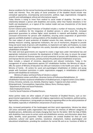 diverse conditions for the normal functioning and development of the individual, the maximum of its
needs and interests. Thus, the policy of social protection of the disabled should include new
conceptual approaches, encompassing socio-economic, political, legal, organizational, managerial,
scientific and methodological, ethical and informational aspects.
Today Ukraine is trying to move from medical to social model of disability. The latter is the
relationship between a person with disabilities and society, rather than fixation deviations in her
health and development, as is typical of the medical model and was characteristic of the Soviet
system of government.
Current national policy Social Protection of Disabled includes a number of measures, including the
creation of conditions for the integration of disabled persons in active social life, increased
government guarantees to achieve higher social standards in material well-disabled, creating a
uncrossed environment for persons with disabilities, ensuring active cooperation of government
agencies and NGOs disabled in solving problems of the disabled and others.
The main subject of social protection of disabled remains the state. Activities of the State is to
develop measures creating, appropriate institutions, the use of mechanisms, designed to provide
living and social needs of persons with disabilities, to implement civil rights and freedoms, to create
equal opportunities for their integration into society, favorable conditions for social, medical, labor
rehabilitation of disabled.
The state and local governments are required to create a legal basis under international law and
appropriate institutions to promote the development of NGOs in this area, to ensure the proper
amount of material and financial aspects of social protection of persons with disabilities, to expand
and improve the list social services, actively promote the professional rehabilitation of persons.
State includes a network of ministries, departments and relevant institutions. Today in the
management of various departments operate 557 rehabilitation facilities: the Ministry of Labour -
289, the system of Ministry of Education has 100 such institutions in the health care sector - 61, the
Ministry of Family - 45 centers for social and psychological rehabilitation of children and young
people with functional restrictions in public organizations engaged, in rehabilitation of disabled
persons with disabilities 62 institutions.
Ministry of Labour and Social Policy of Ukraine is subject:
- 289 rehabilitation centers and offices: Ukrainian Centre of Professional Rehabilitation, 15
rehabilitation facilities vocational rehabilitation of disabled persons, 6 regional centers (since 2003) -
Crimea, Vinnytsia, Luhansk, Lviv, Donetsk, Zhytomyr region, 7 regional and urban centers
(Dnipropetrovsk, Transcarpathian, Zaporozhye, Odessa, Rivne, Cherkasy region);
- Department of Labor and Social Protection;
- State Employment Service;
- Fund for Social Protection of Disabled Persons.
Active partner states are other subjects of social Protection of Disabled Persons, such as non-
governmental organizations, charitable and religious organizations and foundations, political parties,
legal entities, entrepreneurs, caring people are exerting a regulating effect on the social protection of
the disabled, especially in rehabilitation and provision of social services.
Also, increased participation of the handicapped and their social organizations. Ukraine has about
120 active nationwide public organizations that represent the interests of different categories of
disabled persons, deliberately and slowly changing their lives for the better. With the help of NGOs
with disabilities have access to certain social and rehabilitation services, and information about their
rights, benefits, social guarantees. Public associations are created disabled for their of social
protection, cultural and sports activities, vocational, employment, medical, psychological and
educational rehabilitation, providing the conditions for normal life and so on. Functions of NGOs to
 
