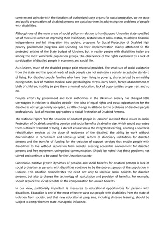 some extent coincide with the functions of authorized state organs for social protection, so the state
and public organizations of disabled persons are social partners in addressing the problems of people
with disabilities.
Although one of the main areas of social policy in relation to handicapped Ukrainian state specified
set of measures aimed at improving their livelihoods, restoration of social status, to achieve financial
independence and full integration into society, programs for Social Protection of Disabled high
priority government programs and spending on their implementation mainly attributed to the
protected articles of the State budget of Ukraine, but in reality people with disabilities today are
among the most vulnerable population groups, the observance of the rights evidenced by a lack of
participation of disabled people in economic and social life.
As is known, much of the disabled people poor material provided. The small size of social assistance
from the state and the special needs of such people can not maintain a socially acceptable standard
of living. For disabled people families who have been living in poverty, characterized by unhealthy
eating habits, lack of modern medical care, psychological stress, early death, forced abandonment of
birth of children, inability to give them a normal education, lack of opportunities proper rest and so
on.
Despite efforts by government and local authorities in the Ukrainian society has changed little
stereotypes in relation to disabled people - the idea of equal rights and equal opportunities for the
disabled is not yet generally accepted, as little change in attitude to the problems of disabled people
professionals - lack of modern approaches to social Protection of Disabled Persons.
The National report "On the situation of disabled people in Ukraine" outlined these issues in Social
Protection of Disabled: providing pension and social benefits disabled in size, which would guarantee
them sufficient standard of living, a decent education in the integrated learning, enabling a seamless
rehabilitation services at the place of residence of the disabled, the ability to work without
discrimination in recruitment and follow-up work, reform of stationary institutions for disabled
persons and the transfer of funding for the creation of support services that enable people with
disabilities to live without separation from society, creating accessible environment for disabled
persons and free movement unimpeded communication. Should be noted that these problems not
solved and continue to be actual for the Ukrainian society.
Continuous positive growth dynamics of pension and social benefits for disabled persons is lack of
social protection as persons with disabilities continue to be the poorest groups of the population in
Ukraine. This situation demonstrates the need not only to increase social benefits for disabled
persons, but also to change the technology of calculation and provision of benefits. For example,
should replace the social benefits on the compensation for unused benefits.
In our view, particularly important is measures to educational opportunities for persons with
disabilities. Education is one of the most effective ways out people with disabilities from the state of
isolation from society, and that new educational programs, including distance learning, should be
subject to comprehensive state-managerial influence.
 